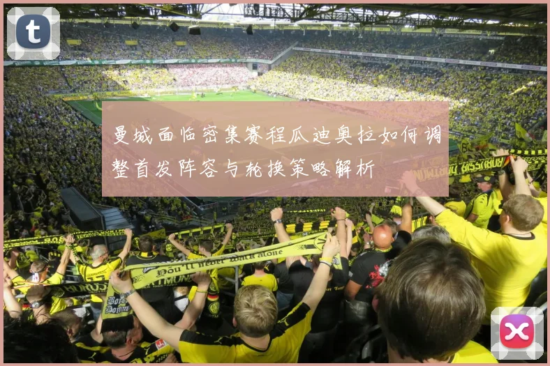 曼城面临密集赛程瓜迪奥拉如何调整首发阵容与轮换策略解析