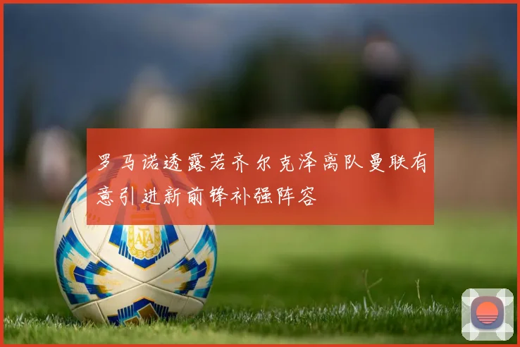 罗马诺透露若齐尔克泽离队曼联有意引进新前锋补强阵容