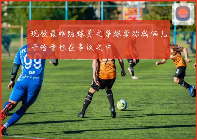 现役最难防球员之争球爹称我俩儿子哈登也在争议之中