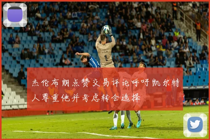 杰伦布朗点赞交易评论呼吁凯尔特人尊重他并考虑转会选择