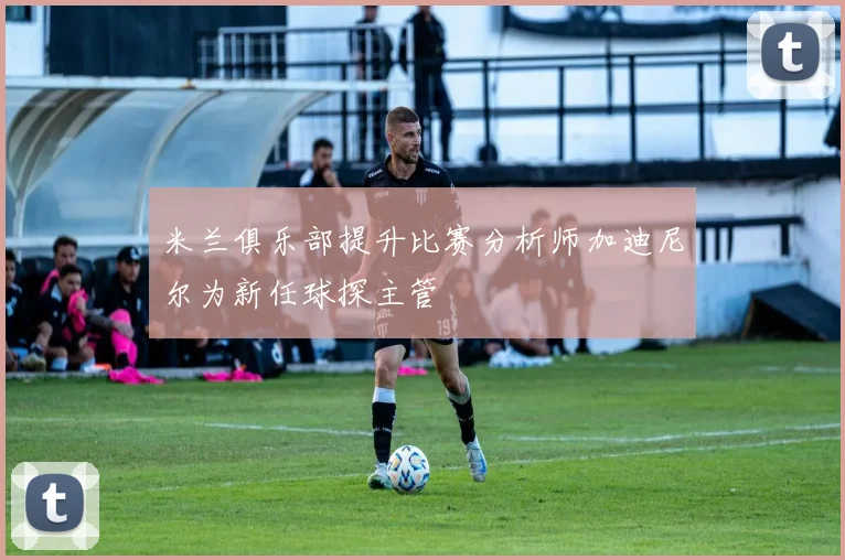 米兰俱乐部提升比赛分析师加迪尼尔为新任球探主管
