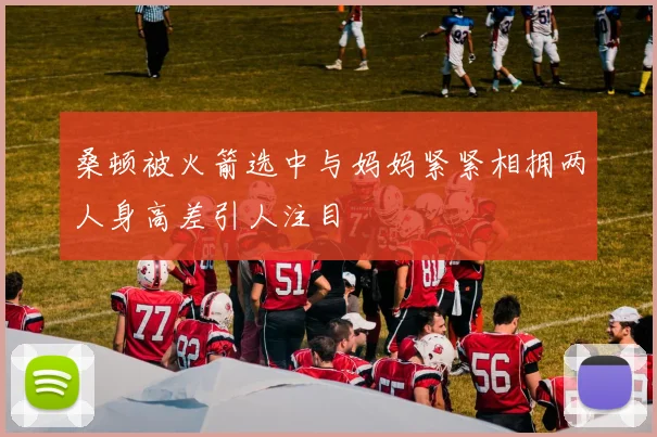 桑顿被火箭选中与妈妈紧紧相拥两人身高差引人注目