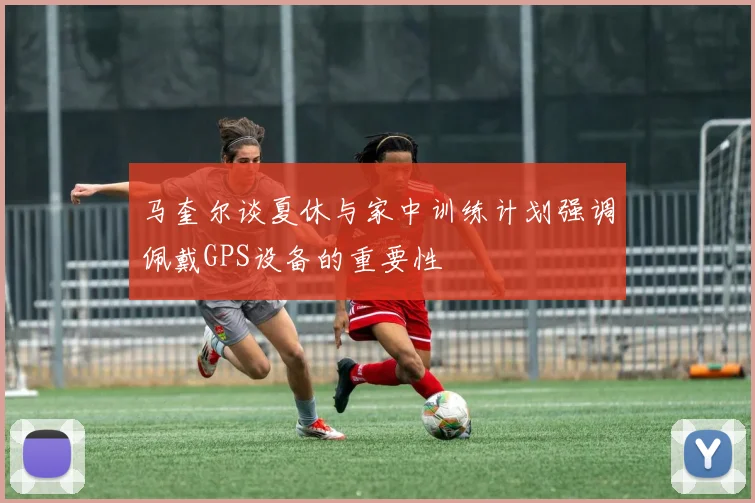 马奎尔谈夏休与家中训练计划强调佩戴GPS设备的重要性