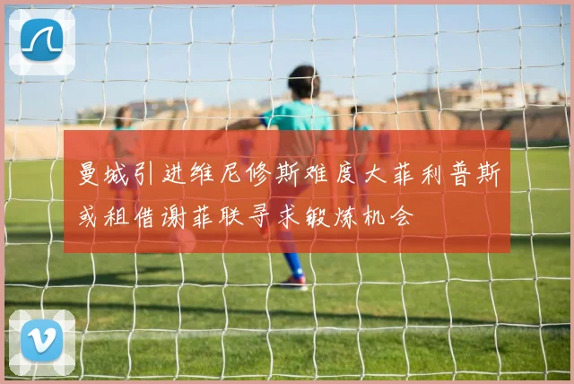曼城引进维尼修斯难度大菲利普斯或租借谢菲联寻求锻炼机会