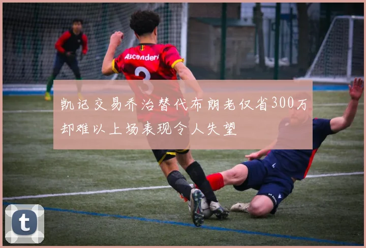 凯记交易乔治替代布朗老仅省300万却难以上场表现令人失望