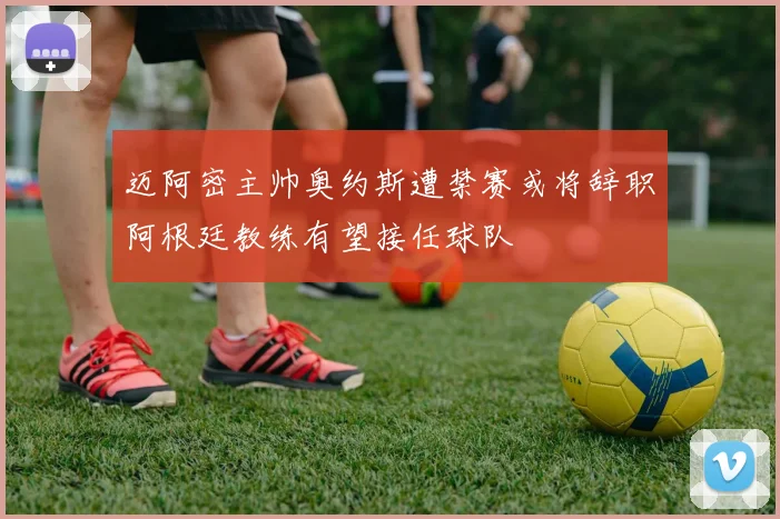 迈阿密主帅奥约斯遭禁赛或将辞职阿根廷教练有望接任球队