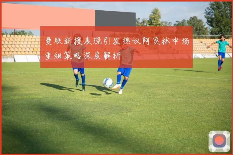 曼联新援表现引发热议阿莫林中场重组策略深度解析