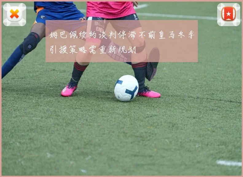 姆巴佩续约谈判停滞不前皇马冬季引援策略需重新规划