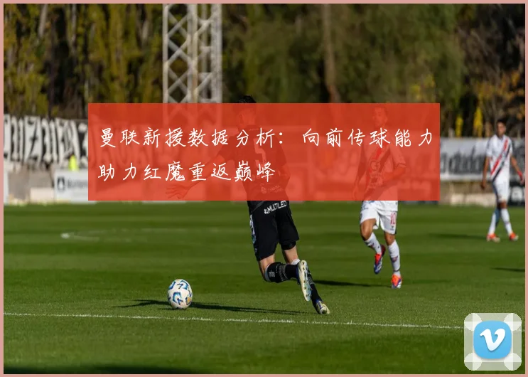 曼联新援数据分析：向前传球能力助力红魔重返巅峰
